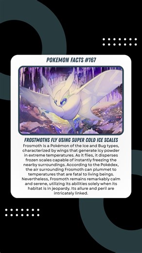 Frosmoth Flies with Super-Cold Ice Scales Frosmoth is an Ice and Bug-type Pokémon whose wings produce icy powder at extreme temperatures. When it flies, it scatters frozen scales that can instantly freeze the surrounding area. The Pokédex states that the air around Frosmoth can drop to temperatures that are lethal to living creatures. However, Frosmoth is uniquely calm and peaceful, and only uses its power when its environment is threatened. Its beauty and danger go hand in hand. #pokemon #pokem