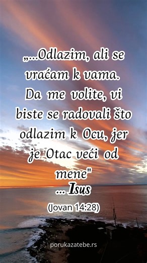 „...Odlazim, ali se vraćam k vama. Da me volite, vi biste se radovali što odlazim k Ocu, jer je Otac veći od mene"... Isus (Jovan 14:28) Osvežavaj se svakog dana kroz ohrabrenje iz Reči Božije!Naruči naše publikacije dok ih imamo u zalihama: https://porukazatebe.rs/orders Tel./Viber: 381600123586 | Poruka za tebe