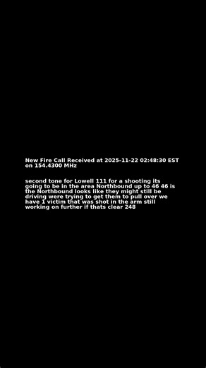 New Fire Call Received at 2025-11-22 02:48:30 EST on 154.4300 MHz Transcription: second tone for Lowell 111 for a shooting its going to be in the area Northbound up to 46 46 is the Northbound looks like they might still be driving were trying to get them to pull over we have 1 victim that was shot in the arm still working on further if thats clear 248 | Kalamazoo Fire Calls