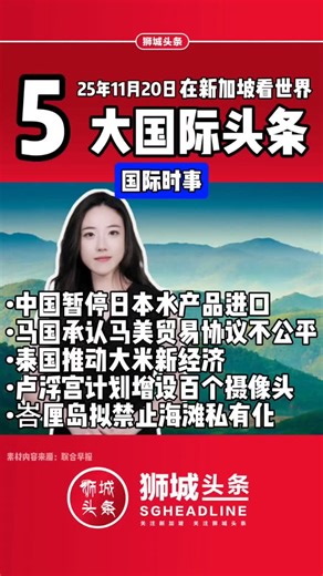 周四 , 国际五大头条 第一：（中国暂停日本水产品进口），11月19日据报中国暂停刚恢复不到半个月的日本水产品进口，并警告将采取严厉坚决的反制措施。 第二：（马国承认马美贸易协议不公平），马来西亚承认，与美国签署的对等贸易协议有些条款对马国不公平，但马国别无选择，只能照单全收。 第三：（泰国推动大米新经济），以应对全球市场波动，以及中国、新加坡等市场的强劲需求，并通过多项措施稳定米价、吸纳300万公吨产量过剩的大米，同时加速泰国优质米迈入高端市场。 第四：（卢浮宫计划增设百个摄像头），法国卢浮宫馆长11月19日说，为加强安保，卢浮宫将于2026年底前安装100个外部摄像头，以应对上月发生的盗窃案。 第五：（峇厘岛拟禁止海滩私有化），印度尼西亚著名旅游胜地峇厘岛计划禁止海滩私有化，原因是商业开发使当地人越来越难有机会使用海滩，包括进行重要的宗教仪式。 ​ ​在新加坡看世界 每日一分钟 我是凯艺 明天见 | 狮城头条SGHeadline