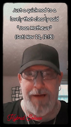 Acknowledgement time: for a rather 'assertive' yet- positive lovely that came through at (2:15) this afternoon. She came in & whispered directly at me, and said- "Joan Mathews" twice! So, I must admit? although I only heard her voice-her 'energy' had a little more to say? For example -Although this lady sounded pleasant enough, I got the feeling she may of came across a little (Prickly) at times? like there was a hardened-second skin that would only surface when (Needs-must!) I also had a little