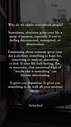 This is a big reason why people fall for emotionally damaged or unavailable partners, the trope of the bad boy who needs to be saved. Healing them can give us a sense of meaning and purpose. It makes us feel valuable and important. Unfortunately, your martyrdom doesn’t usually make them value you any more, and these situations often end in devastation. Obsession is just an illusion of meaning. It feels purposeful, but it’s empty. It distracts you from creating real meaning in your life through y