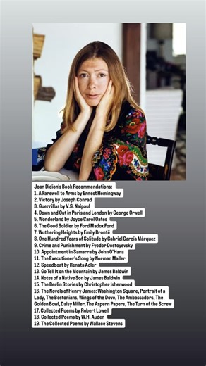 Joan Didion’s Book Recommendations: 1. A Farewell to Arms by Ernest Hemingway 2. Victory by Joseph Conrad 3. Guerrillas by V.S. Naipaul 4. Down and Out in Paris and London by George Orwell 5. Wonderland by Joyce Carol Oates 6. The Good Soldier by Ford Madox Ford 7. Wuthering Heights by Emily Brontë 8. One Hundred Years of Solitude by Gabriel García Márquez 9. Crime and Punishment by Fyodor Dostoyevsky 10. Appointment in Samarra by John O’Hara 11. The Executioner’s Song by Norman Mailer 12. Speed