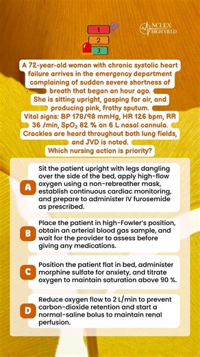 🤔 Question Of The Day 🤔 A 72-year-old woman with chronic systolic heart failure arrives in the emergency department complaining of sudden severe shortness of breath that began an hour ago. She is sitting upright, gasping for air, and producing pink, frothy sputum. Vital signs: BP 178/98 mmHg, HR 126 bpm, RR 36 /min, SpO₂ 82 % on 6 L nasal cannula. Crackles are heard throughout both lung fields, and JVD is noted. Which nursing action is priority? A. Sit the patient upright with legs dangling ov