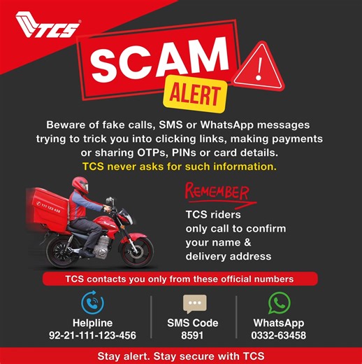 Scam Alert! Beware of fake calls and messages from people pretending to be TCS employees and asking for your credit card details, ATM PIN or other PINs and personal information. When a TCS rider calls you, it is only to confirm your delivery address. TCS never asks for payments or personal information via phone, SMS or Whatsapp. We contact customers only through the following official channels: Phone: 92-21-111-123-456 SMS: 8591 WhatsApp: 021-332-63458 #ScamAlert #TCSkardo #TCSGroup #cybersecuri