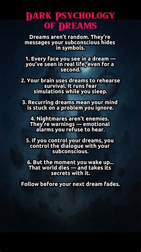 Dark Psychology of Dreams 🌙 | What Your Subconscious Is Trying to Tell You Your dreams aren’t random — they’re coded messages from your subconscious mind. Learn the dark psychology of dreams and how your brain uses them to test, warn, and manipulate you. Watch until the end before your next dream fades. 1. Dreams aren’t random. → They’re messages your subconscious hides in symbols. 2. Every face you see in a dream — you’ve seen in real life, even for a second. 3. Your brain uses dreams to rehea