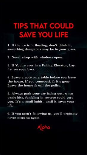 Tips That Could Save You Life 1. If the ice isn't floating, don't drink it, something dangerous may be in your glass. 2. Never sleep with windows open. 3. If You're ever in a Falling Elevator, Lay flat on your back. 4. Leave a note on a table before you leave the house, If you comeback & it's gone, Leave the house & call the police. 5. Always park your car facing out, when panic hits, fumbling in reverse could cost you. It's a small habit.. until it saves your life. 6. If you aren't following us