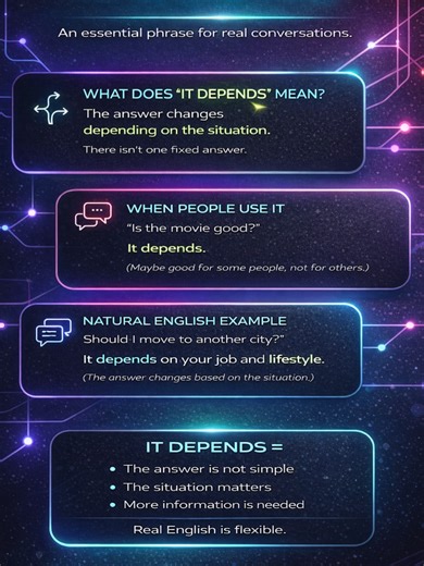 IT DEPENDS “It depends” is one of the most useful expressions in everyday English. Native speakers use it when the answer is not simple. 🔎 Meaning: It means the answer changes based on the situation or the details. 💬 Example 1: “Is that restaurant good?” “It depends.” (It may be good for some people, but not for others.) 🏙 Example 2: “Should I move to another city?” “It depends on your job and lifestyle.” (The answer changes based on your situation.) 💡 Tip: You can also say “It depends on…” 