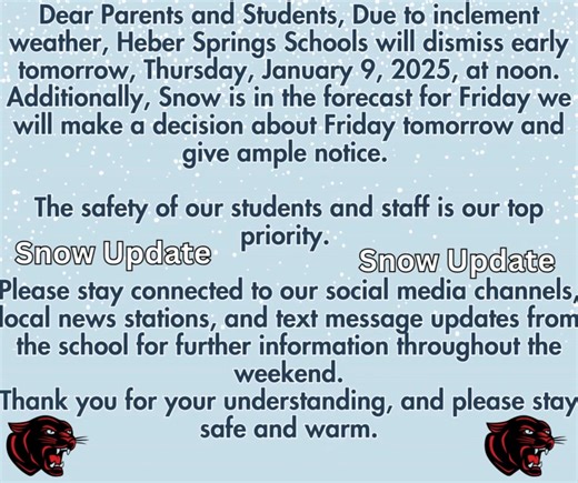 Dear Parents and Students, Due to inclement weather, Heber Springs Schools will dismiss early tomorrow, Thursday, January 9, 2025, at noon. Additionally, Snow is in the forecast for Friday we will make a decision about Friday tomorrow and give ample notice. The safety of our students and staff is our top priority. Please stay connected to our social media channels, local news stations, and text message updates from the school for further information throughout the weekend. Thank you for your und