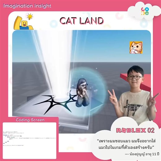 Imagination Insight ทุกจินตนาการเป็นจริงได้ที่ CO-DE 💡 ✨โปรเจกต์น้องปุญญ์ วัย 11 ปี จากคอร์ส Roblox Game Developer 02 “เพราะผมชอบแมว ผมจึงอยากใส่แมวไปในเกมที่ตัวเองสร้างครับ” เพราะความชอบเล็ก ๆ สามารถกลายเป็นแรงบันดาลใจที่ยิ่งใหญ่ได้ เหมือนกับ “น้องปุญญ์” คนเก่งของเรา ที่เขียนโค้ดสร้างฟังก์ชันในเกมให้แมวตกลงมาจากท้องฟ้าเพียงแค่คลิกเมาส์ หรือแค่โค้ดไม่กี่บรรทัด จรวดก็กลายเป็นแมวพุ่งขึ้นฟ้าไม่หยุดด้วยคำสั่ง Loop นี่แหละ…โลกแห่งความฝันที่เด็ก ๆ สามารถลงมือสร้างขึ้นเองได้ด้วย Coding น้อง ๆ คนไหนสนใ