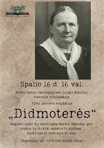 Edukacija „Didmoterės“. Kviečiame į kelione laiku, po dvarą kuriame susipažinsite su XIX a. pabaigos – XX a. pradžios lietuvių literatūros klasikėmis: Žemaite, Šatrijos Ragana, Lazdynų Pelėda, Gabriele Petkevičaite-Bite. Jūsų lauks dvaro ponia ir tarnaitė, pasakojimai apie dvaro gyvenimą, kūrybinės užduotys ir įdomūs pokalbiai. Dalyvauti kviečiame poromis – su šeimos nariu, mokytoju, kaimynu ar draugu. Spalio 16 d. 16 val. Biržų Jurgio Bielinio viešojoje bibliotekoje. *Registracija tel. 370 694 