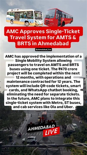 AMC Approves Single-Ticket Travel System for AMTS & BRTS in Ahmedabad Ahmedabad Municipal Corporation (AMC) has approved the implementation of a Single Mobility System allowing passengers to travel on AMTS and BRTS buses using one ticket. The ₹470 crore project will be completed within the next 12 months, with operations and maintenance contracted for 12 years. The system will include QR-code tickets, smart cards, and WhatsApp chatbot booking, eliminating the need for separate tickets. In the fu