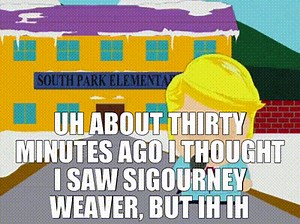 Uh about thirty minutes ago I thought I saw Sigourney Weaver, but ih ih turn- it turns out it was a dead horse.