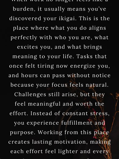 #When work stops feeling like work, you’ve found your ikigai When work no longer feels like a burden, it usually means you’ve discovered your ikigai. Ikigai is the place where what you do aligns perfectly with who you are, what excites you, and what brings meaning to your life. Tasks that once felt tiring now energize you, and hours can pass without notice because your focus feels natural rather than forced. This alignment creates a sense of flow, making even routine responsibilities feel purpos