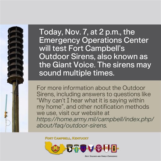 Today, Nov. 7, at 2 p.m., the Emergency Operations Center will test Fort Campbell’s Outdoor Sirens, also known as the Giant Voice. The sirens may sound multiple times. For more information about the Outdoor Sirens, including answers to questions like “Why can’t I hear what it is saying within my home”, and other notification methods we use, visit the Outdoor Sirens page on the Fort Campbell website - https://home.army.mil/campbell/index.php/about/faq/outdoor-sirens. | U.S. Army Fort Campbell