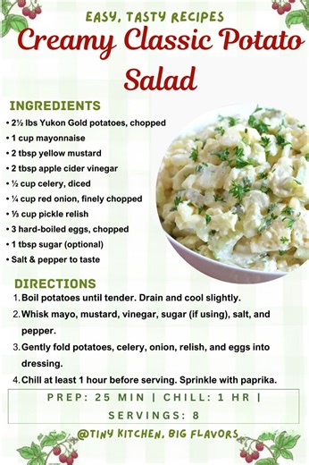 Creamy Classic Potato Salad The timeless favorite with mayo, mustard, relish, and hard-boiled eggs. Prep: 25 min | Chill: 1 hr | Servings: 8 Ingredients: • 2½ lbs Yukon Gold potatoes, chopped • 1 cup mayonnaise • 2 tbsp yellow mustard • 2 tbsp apple cider vinegar • ½ cup celery, diced • ¼ cup red onion, finely chopped • ⅓ cup pickle relish • 3 hard-boiled eggs, chopped • 1 tbsp sugar (optional) • Salt & pepper to taste Instructions: Boil potatoes until tender. Drain and cool slightly. Whisk mayo