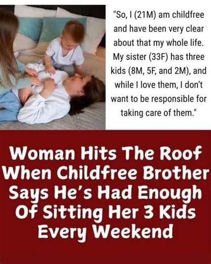 I'M DONE BEING MY SISTER'S FREE WEEKEND NANNY, AND SHE SAYS I'M ABANDONING HER I'm 21 years old, and I've always known I don't want children. It's a personal choice, and I've been clear about it my whole life. My sister, Corinne, is 33 and has three kids that I absolutely adore. But loving them and being responsible for them are two very different things. For the past year, I've become her automatic, unpaid weekend babysitter. Every Friday evening, she drops her three kids at my apartment, and e