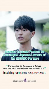 For a Brighter Future of Asia! Partnership to Co-create a Future with the Next Generation: WA Project 2.0 [Japanese-Language Program for Counterpart Japanese Learners of the NIHONGO Partners] To promote the mutual recognition of each country’s values in Asia, the Japan Foundation is conducting comprehensive people-to-people exchange programs with ASEAN and other Asian countries over a ten-year period beginning in 2024. In the field of Japanese language education, NIHONGO Partners are dispatched 