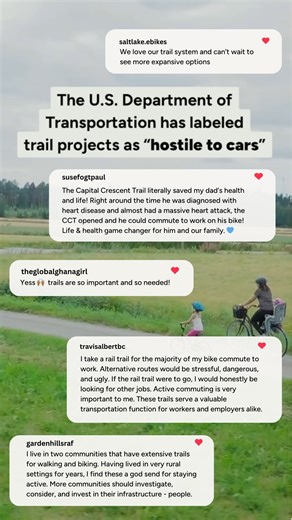 Together, we’re standing up for America’s trails. Right now, political pushback and the clawbacks of federal grants are putting the future of trails at risk. Trail projects around the country are being stalled or blocked—with USDOT going as far as labeling some trail projects as “hostile to cars.” And some voices in Congress have vowed that the new transportation bill that’s currently being drafted will not include funding for walking/ biking paths. But thousands of individuals like you are rais