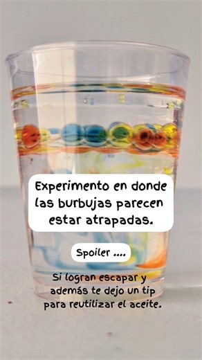 Experimento burbujas atrapadas , spoiler , si logran escapar. Este experimento es muy fácil. Necesitas: Agua Colorante vegetal líquido Un gotero 15 ml de agua 10 ml de aceite Vaso pequeño Pasos: Mezcla en diferentes vasos agua con colorante vegetal líquido. En un vaso pequeño agrega agua y después aceite. Con un gotero agrega gotas de la mezcla de colorante al vaso con agua y aceite. Veras como las burbujas quedan atrapadas... pero no por mucho tiempo. ¿Qué sucede ? Lo primero que aprendemos con