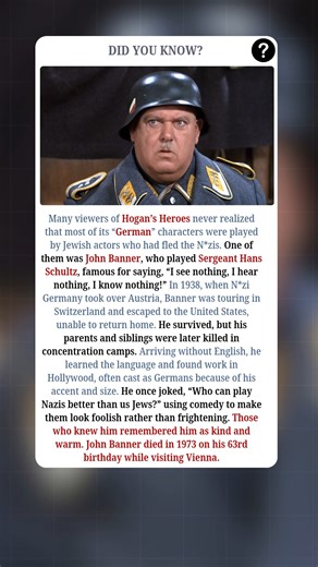 The Man Who Fled N*zis And Played One On TV:- John Banner was born Johann Banner in Vienna, Austria, in 1910 and was a successful actor in Europe before World War II. In 1938, when N*zi Germany took over Austria, he was on tour in Switzerland and escaped to the United States, unable to return home. While Banner survived, his parents and siblings were left behind and were later killed in N*zi concentration camps. When he arrived in America, he did not speak English, but he learned it and slowly b