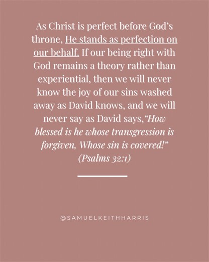 Dear Christian, As Christ is perfect before God’s throne, He stands as perfection on our behalf. If our being right with God remains a theory rather than experiential, then we will never know the joy of our sins washed away as David knows, and we will never say as David says, “How blessed is he whose transgression is forgiven, Whose sin is covered!” (Psalms 32:1) #jesus #christianity #christian #biblestudy #bibleverse | Sam Harris