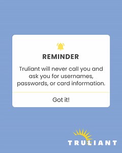 Truliant will never contact you unsolicited and ask for personal information. If you aren't sure who you're speaking with, hang up, and call us at 800-822-0382. Learn more at https://www.truliantfcu.org/security-center/fraud-and-scams | Truliant Federal Credit Union