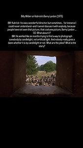 Billy Wilder on Kubrick’s Barry Lyndon "BW: Kubrick—he was a wonderful director, but sometimes… for instance I could never understand—and I cannot discuss it with anybody, because people have not seen that picture, that costume picture, Barry Lyndon [1975]… CC: What about it? BW: He worked like six months trying to find a way to photograph somebody by candlelight, not artificial light. And nobody really gives a damn whether it is by candlelight or not. What are the jokes? What is the story?.." T