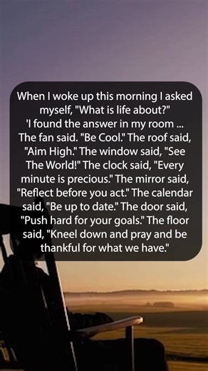 209K views · 3.8K reactions | When I woke up this morning I asked myself, "What is life about?" 'I found the answer in my room ... The fan said. "Be Cool." The roof said, "Aim High." The window said, "See The World!" The clock said, "Every minute is precious." The mirror said, "Reflect before you act." The calendar said, "Be up to date." The door said, "Push hard for your goals." The floor said, "Kneel down and pray and be thankful for what we have." | Happy Soul | Facebook