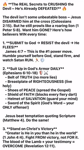 Prophet Jordan Wells on Instagram: "🔥 **The REAL Secrets to CRUSHING the Devil – He’s Already DEFEATED!** 🔥 The devil isn’t some unbeatable boss – Jesus DISARMED him at the cross (Colossians 2:15). But he still prowls like a roaring lion (1 Peter 5:8). Want him GONE? Here’s how believers WIN every time: 1. **SUBMIT to God → RESIST the devil → He FLEES!** James 4:7 – This is the #1 power move. Humble yourself before God, stand firm, and watch Satan RUN. 🏃‍♂️💨 2. **Suit Up in God’s Armor DAILY