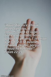 Explicación Isaías 22:25. 'Aquel día, dice Jehová de los ejércitos, el clavo hincado en lugar firmeserá quitado; será quebrado y caerá. Y la carga que sobre él se pusose echará a perder; porque Jehová ha hablado"".' - BibliaBendita