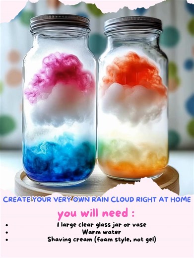Create Your Very Own Rain Cloud Right at Home DIY Rain Cloud in a Jar – A Fun and Magical Science Experiment Ingredients / Materials: 1 large clear glass jar or vase Warm water Shaving cream (foam style, not gel) Food coloring (blue or any preferred color) Small cup or dropper for pouring the colored water Directions: Fill the clear jar about 2/3 full with warm water. This will represent the atmosphere. Spray a generous layer of shaving cream on top of the water to create your “cloud.” In a sepa