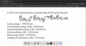 Use the following data to estimate ΔHf^∘ for barium bromide. Ba(s) Br2(g) ⟶BaBr2(s)     Lattice energy     -1985  kJ / mol     First ionization energy of Ba     503  kJ / mol     Second ionization energy of Ba     965  kJ / mol     Electron affinity of Br    -325  kJ / mol     Bond energy of Br2    193  kJ / mol     Enthalpy of sublimation of Ba    178  kJ / mol | Numerade
