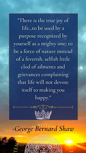 “This is the true joy in life, being used for a purpose recognized by yourself as a mighty one. Being a force of nature instead of a feverish, selfish little clod of ailments and grievances, complaining that the world will not devote itself to making you happy. I am of the opinion that my life belongs to the whole community and as long as I live, it is my privilege to do for it what I can. I want to be thoroughly used up when I die, for the harder I work, the more I live. I rejoice in life for i