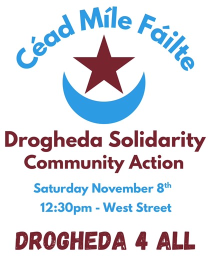 Céad Míle Fáilte! Drogheda Solidarity Community Action Saturday November 8th 12:30pm - West Street (Steps of St Peters) People who build communities dont set fire to homes within them. People who build communities do not wish harm on our neighbours, co-workers, schoolmates, family and friends. The response by the people of Drogheda to the horrifying events which endangered the lives of active members within our community has been immense. There has been an outpouring of love, community and of so