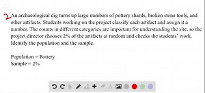 An archaeological dig turns up large numbers of pottery shards, broken stone tools, and other artifacts. Students working on the project classify each artifact and assign it a number. The counts in different categories are important for understanding the site, so the project director chooses 2% of the artifacts at random and checks the students’ work. Identify the population and the sample. | Numerade