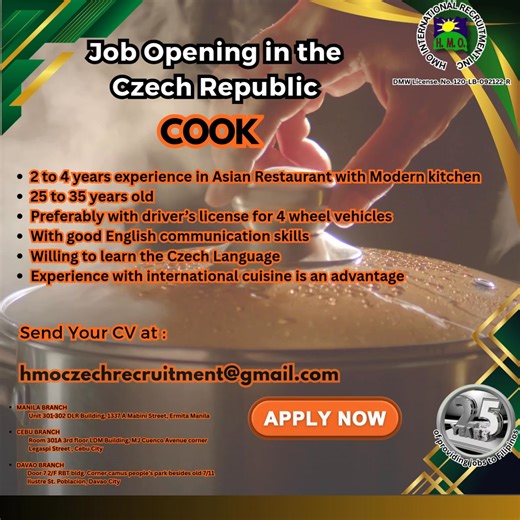 02/24/2026 JOB OPENING IN THE CZECH REPUBLIC COOK • 2 to 4 years experience in Asian Restaurant with Modern kitchen • 25 to 35 years old • Preferably with driver’s license for 4 wheel vehicles • With good English communication skills • Willing to learn the Czech Language • Experience with international cuisine is an advantage Interested candidates, please email your resume at hmoczechrecruitment@gmail.com MANILA BRANCH Unit 301-302 DLR Building, 1337 A Mabini Street, Ermita Manila CEBU BRANCH Ro