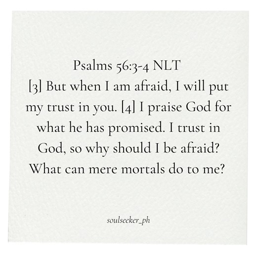 Psalms 56:3-4 NLT [3] But when I am afraid, I will put my trust in you. [4] I praise God for what he has promised. I trust in God, so why should I be afraid? What can mere mortals do to me? #BibleEncouragement #Bibleverseoftheday | Soul Seeker PH