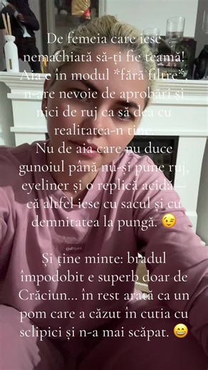 De femeia care iese nemachiată pe stradă să-ți fie teamă! Aia e în varianta *direct din fabrică*, fără update-uri, fără filtre și fără milă. Nu de aia care nu duce gunoiul până nu-și pune ruj—că ea nu aruncă nimic din casă înainte să arate ca și cum merge la un eveniment, nu la tomberon. 😉 Și bradul împodobit e fain doar de Crăciun… în rest e ca un pom care a intrat în club, a dat peste tot cu sclipici și încă n-a ajuns acasă. 😄