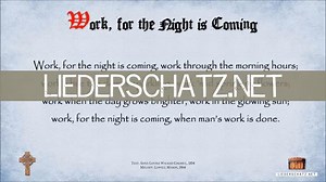 1. Work, for the night is coming, Work thru the morning hours; Work while the dew is sparkling, Work 'mid springing flow'rs. Work when the day grows brighter, Work in the glowing sun; Work, for the night is coming, When man's work is done. . . 2. Work, for the night is coming, Work thru the sunny noon; Fill brightest hours with labor - Rest comes sure and soon. Give ev'ry flying minute Something to keep in store; Work, for the night is coming, When man works no more. . . 3. Work, for the night i