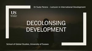 Live Masterclass - Decolonising Development A one hour masterclass delivered by Dr Suda Perera, Lecturer in International Development at the University of Sussex, on the topic of Decolonising Development. In this masterclass, we will consider what does it mean to Decolonise Development – by unpacking knowledge, power and identity and how we can unlearn the ways of thinking that result in the inadvertent reproduction of colonial oppression. This masterclass will show how decolonising is not just 