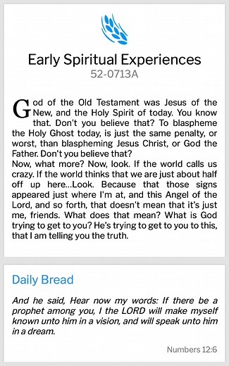 Daily Bread Numbers 12:6 And he said, Hear now my words: If there be a prophet among you, I the LORD will make myself known unto him in a vision, and will speak unto him in a dream. 52-0713A Early Spiritual Experiences God of the Old Testament was Jesus of the New, and the Holy Spirit of today. You know that. Don't you believe that? To blaspheme the Holy Ghost today, is just the same penalty, or worst, than blaspheming Jesus Christ, or God the Father. Don't you believe that? Now, what more? Now,