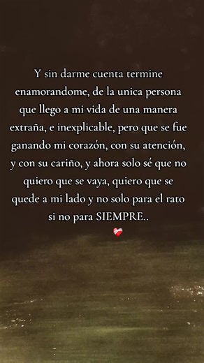 Y sin darme cuenta termine enamorandome, de la unica persona que llego a mi vida de una manera extraña, e inexplicable, pero que se fue ganando mi corazón, con su atención, y con su cariño, y ahora solo sé que no quiero que se vaya, quiero que se quede a mi lado y no solo para el rato si no para SIEMPRE.. #poesiaromantica #romance #parejas #siempre