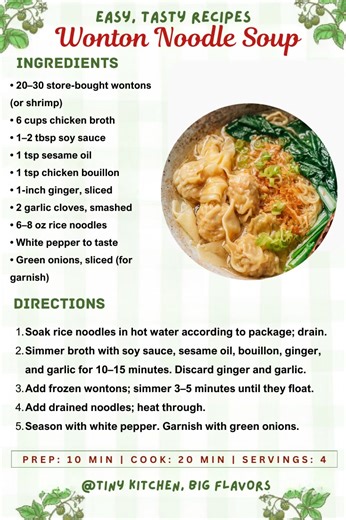 Easy Wonton Noodle Soup A complete meal in a bowl with silky broth, tender wontons, and soft rice noodles. Prep: 10 min | Cook: 20 min | Servings: 4 Ingredients: • 20–30 store-bought wontons (pork or shrimp) • 6 cups chicken broth • 1–2 tbsp soy sauce • 1 tsp sesame oil • 1 tsp chicken bouillon • 1-inch ginger, sliced • 2 garlic cloves, smashed • 6–8 oz rice noodles • White pepper to taste • Green onions, sliced (for garnish) Instructions: Soak rice noodles in hot water according to package; dra