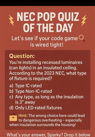 ⚡ NEC POP QUIZ OF THE DAY ⚡ Let’s see if your code game is wired tight! 🔎⚡ Question: You’re installing recessed luminaires (can lights) in an insulated ceiling. According to the 2023 NEC, what type of fixture is required? a) Type IC-rated b) Type Non-IC-rated c) Any type, as long as the insulation is 3” away d) Only LED-rated fixtures 🧰 Hint: The wrong choice can lead to overheating and fire risk — especially in a tight ceiling with insulation hugging the housing! 💬 What’s your answer, Sparky