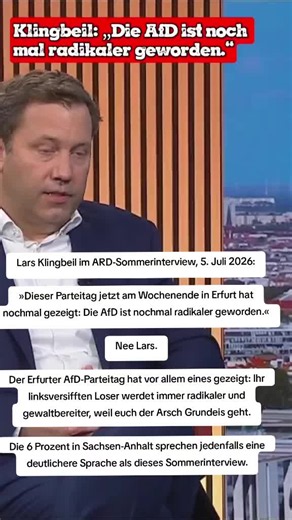 Lars Klingbeil im ARD-Sommerinterview, 5. Juli 2026: »Dieser Parteitag jetzt am Wochenende in Erfurt hat nochmal gezeigt: Die AfD ist nochmal radikaler geworden.« Nee Lars. Der Erfurter AfD-Parteitag hat vor allem eines gezeigt: Ihr linksversifften Loser werdet immer radikaler und gewaltbereiter, weil euch der Arsch Grundeis geht. Die 6 Prozent in Sachsen-Anhalt sprechen jedenfalls eine deutlichere Sprache als dieses Sommerinterview.
