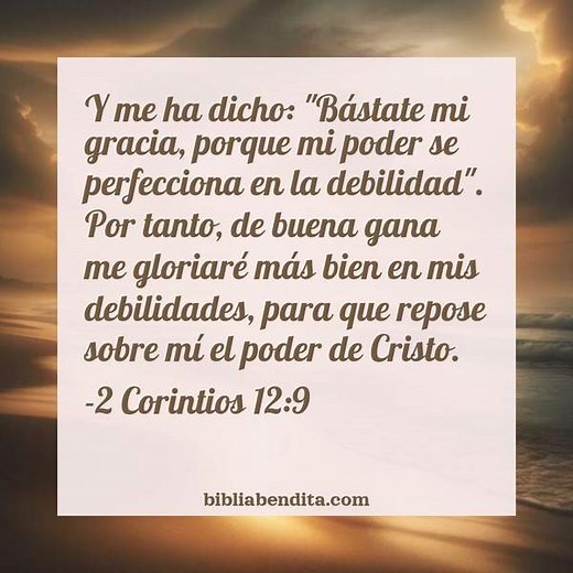 Explicación 2 Corintios 12:9. 'Y me ha dicho: "Bástate mi gracia, porque mi poder se perfecciona en la debilidad". Por tanto, de buena gana me gloriaré más bien en mis debilidades, para que repose sobre mí el poder de Cristo.' - BibliaBendita
