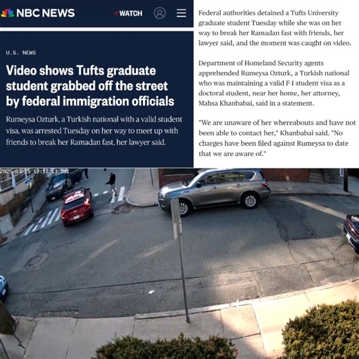 🚨🚨#BREAKING: Video shows Tufts graduate student grabbed off the street by federal immigration officials Rumeysa Ozturk, a Turkish national with a valid student visa, was arrested Tuesday on her way to meet up with friends to break her Ramadan fast, her lawyer said. (NBC NEWS) -- Federal authorities detained a Tufts University graduate student Tuesday while she was on her way to break her Ramadan fast with friends, her lawyer said, and the moment was caught on video. Department of Homeland Secu