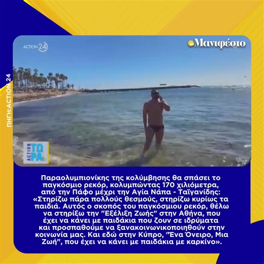 Παραολυμπιονίκης της κολύμβησης θα σπάσει το παγκόσμιο ρεκόρ, κολυμπώντας 170 χιλιόμετρα, από την Πάφο μέχρι την Αγία Νάπα - Ταϊγανίδης: «Στηρίζω πάρα πολλούς θεσμούς, στηρίζω κυρίως τα παιδιά. Αυτός ο σκοπός του παγκόσμιου ρεκόρ, θέλω να στηρίξω την "Εξέλιξη Ζωής" στην Αθήνα, που έχει να κάνει με παιδάκια που ζουν σε ιδρύματα και προσπαθούμε να ξανακοινωνικοποιηθούν στην κοινωνία μας. Και εδώ στην Κύπρο, "Ένα Όνειρο, Μια Ζωή", που έχει να κάνει με παιδάκια με καρκίνο». | tomanifesto.gr