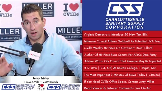 The I Love CVille Show headlines: Virginia Democrats Introduce 50 New Tax Bills Jefferson Council Affirms Goluboff As Potential UVA Prez C-Ville Weekly Hit Piece On GovSmart, Brent Lillard Author Of Hit Piece Runs Comms For AlbCo Dem Party Advisor Warns City Council That Revenue May Be Impacted #17 UVA (17-3, 6-2) At Boston College, 1:30pm, Sat The Most Important 3 Minutes Of News Today (1/30/26) If You Need CVille Office Space, Contact Jerry Miller Read Viewer & Listener Comments Live On-Air Th
